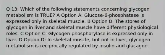 Q 13: Which of the following statements concerning glycogen metabolism is TRUE? A Option A: Glucose-6-phosphatase is expressed only in skeletal muscle. B Option B: The stores of glycogen in liver and skeletal muscle have different physiological roles. C Option C: Glycogen phosphorylase is expressed only in liver. D Option D: In skeletal muscle, but not in liver, glycogen metabolism is reciprocally regulated by insulin and glucagon.