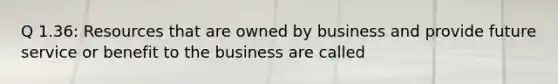 Q 1.36: Resources that are owned by business and provide future service or benefit to the business are called