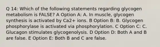 Q 14: Which of the following statements regarding glycogen metabolism is FALSE? A Option A: A. In muscle, glycogen synthesis is activated by Ca2+ ions. B Option B: B. Glycogen phosphorylase is activated via phosphorylation. C Option C: C. Glucagon stimulates glycogenolysis. D Option D: Both A and B are false. E Option E: Both B and C are false.