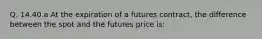 Q. 14.40.a At the expiration of a futures contract, the difference between the spot and the futures price is: