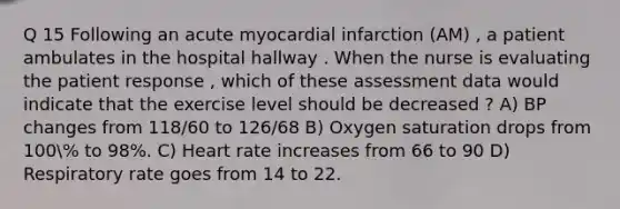 Q 15 Following an acute myocardial infarction (AM) , a patient ambulates in the hospital hallway . When the nurse is evaluating the patient response , which of these assessment data would indicate that the exercise level should be decreased ? A) BP changes from 118/60 to 126/68 B) Oxygen saturation drops from 100% to 98%. C) Heart rate increases from 66 to 90 D) Respiratory rate goes from 14 to 22.