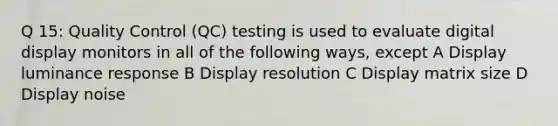 Q 15: Quality Control (QC) testing is used to evaluate digital display monitors in all of the following ways, except A Display luminance response B Display resolution C Display matrix size D Display noise