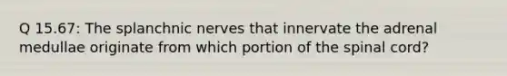 Q 15.67: The splanchnic nerves that innervate the adrenal medullae originate from which portion of the spinal cord?