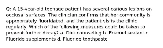 Q: A 15-year-old teenage patient has several carious lesions on occlusal surfaces. The clinician confirms that her community is appropriately fluoridated, and the patient visits the clinic regularly. Which of the following measures could be taken to prevent further decay? a. Diet counseling b. Enamel sealant c. Fluoride supplements d. Fluoride toothpaste