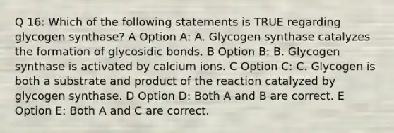 Q 16: Which of the following statements is TRUE regarding glycogen synthase? A Option A: A. Glycogen synthase catalyzes the formation of glycosidic bonds. B Option B: B. Glycogen synthase is activated by calcium ions. C Option C: C. Glycogen is both a substrate and product of the reaction catalyzed by glycogen synthase. D Option D: Both A and B are correct. E Option E: Both A and C are correct.