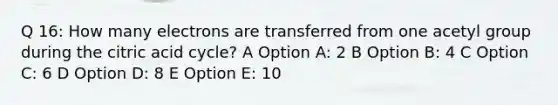 Q 16: How many electrons are transferred from one acetyl group during the citric acid cycle? A Option A: 2 B Option B: 4 C Option C: 6 D Option D: 8 E Option E: 10