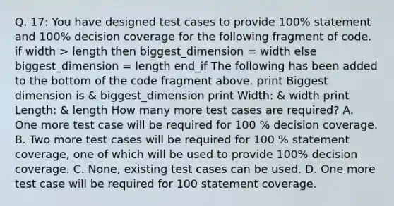 Q. 17: You have designed test cases to provide 100% statement and 100% decision coverage for the following fragment of code. if width > length then biggest_dimension = width else biggest_dimension = length end_if The following has been added to the bottom of the code fragment above. print Biggest dimension is & biggest_dimension print Width: & width print Length: & length How many more test cases are required? A. One more test case will be required for 100 % decision coverage. B. Two more test cases will be required for 100 % statement coverage, one of which will be used to provide 100% decision coverage. C. None, existing test cases can be used. D. One more test case will be required for 100 statement coverage.