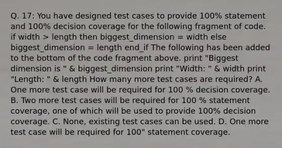 Q. 17: You have designed test cases to provide 100% statement and 100% decision coverage for the following fragment of code. if width > length then biggest_dimension = width else biggest_dimension = length end_if The following has been added to the bottom of the code fragment above. print "Biggest dimension is " & biggest_dimension print "Width: " & width print "Length: " & length How many more test cases are required? A. One more test case will be required for 100 % decision coverage. B. Two more test cases will be required for 100 % statement coverage, one of which will be used to provide 100% decision coverage. C. None, existing test cases can be used. D. One more test case will be required for 100" statement coverage.