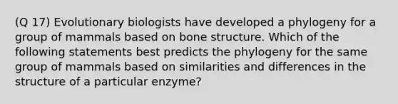 (Q 17) Evolutionary biologists have developed a phylogeny for a group of mammals based on bone structure. Which of the following statements best predicts the phylogeny for the same group of mammals based on similarities and differences in the structure of a particular enzyme?