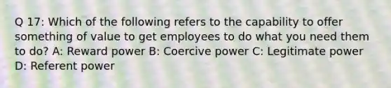 Q 17: Which of the following refers to the capability to offer something of value to get employees to do what you need them to do? A: Reward power B: Coercive power C: Legitimate power D: Referent power