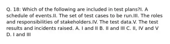 Q. 18: Which of the following are included in test plans?I. A schedule of events.II. The set of test cases to be run.III. The roles and responsibilities of stakeholders.IV. The test data.V. The test results and incidents raised. A. I and II B. II and III C. II, IV and V D. I and III