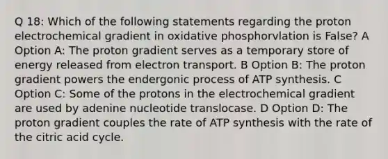 Q 18: Which of the following statements regarding the proton electrochemical gradient in oxidative phosphorvlation is False? A Option A: The proton gradient serves as a temporary store of energy released from electron transport. B Option B: The proton gradient powers the endergonic process of <a href='https://www.questionai.com/knowledge/kx3XpCJrFz-atp-synthesis' class='anchor-knowledge'>atp synthesis</a>. C Option C: Some of the protons in the electrochemical gradient are used by adenine nucleotide translocase. D Option D: The proton gradient couples the rate of ATP synthesis with the rate of the citric acid cycle.