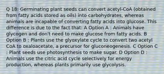 Q 18: Germinating plant seeds can convert acetyl-CoA (obtained from fatty acids stored as oils) into carbohydrates, whereas animals are incapable of converting fatty acids into glucose. This difference is due to the fact that: A Option A : Animals have glycogen and don't need to make glucose from fatty acids. B Option B : Plants use the glyoxylate cycle to convert two acetyl CoA to oxaloacetate, a precursor for gluconeogenesis. C Option C : Plant seeds use photosynthesis to make sugar. D Option D : Animals use the citric acid cycle selectively for <a href='https://www.questionai.com/knowledge/k3xoUYcii1-energy-production' class='anchor-knowledge'>energy production</a>, whereas plants primarily use glycolysis.