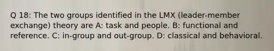 Q 18: The two groups identified in the LMX (leader-member exchange) theory are A: task and people. B: functional and reference. C: in-group and out-group. D: classical and behavioral.