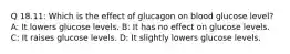 Q 18.11: Which is the effect of glucagon on blood glucose level? A: It lowers glucose levels. B: It has no effect on glucose levels. C: It raises glucose levels. D: It slightly lowers glucose levels.