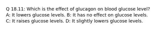 Q 18.11: Which is the effect of glucagon on blood glucose level? A: It lowers glucose levels. B: It has no effect on glucose levels. C: It raises glucose levels. D: It slightly lowers glucose levels.