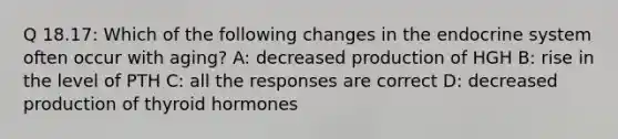 Q 18.17: Which of the following changes in the endocrine system often occur with aging? A: decreased production of HGH B: rise in the level of PTH C: all the responses are correct D: decreased production of thyroid hormones