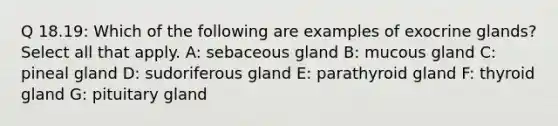 Q 18.19: Which of the following are examples of exocrine glands? Select all that apply. A: sebaceous gland B: mucous gland C: pineal gland D: sudoriferous gland E: parathyroid gland F: thyroid gland G: pituitary gland