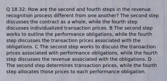 Q 18.32: How are the second and fourth steps in the revenue recognition process different from one another? The second step discusses the contract as a whole, while the fourth step discusses individualized transaction prices. B The second step works to outline the performance obligations, while the fourth step discusses the transaction prices associated with the obligations. C The second step works to discuss the transaction prices associated with performance obligations, while the fourth step discusses the revenue associated with the obligations. D The second step determines transaction prices, while the fourth step allocates those prices to each performance obligation.