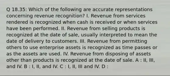 Q 18.35: Which of the following are accurate representations concerning revenue recognition? I. Revenue from services rendered is recognized when cash is received or when services have been performed. II. Revenue from selling products is recognized at the date of sale, usually interpreted to mean the date of delivery to customers. III. Revenue from permitting others to use enterprise assets is recognized as time passes or as the assets are used. IV. Revenue from disposing of assets other than products is recognized at the date of sale. A : II, III, and IV. B : I, II, and IV. C : I, II, III and IV. D :