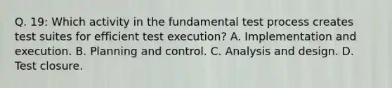 Q. 19: Which activity in the fundamental test process creates test suites for efficient test execution? A. Implementation and execution. B. Planning and control. C. Analysis and design. D. Test closure.