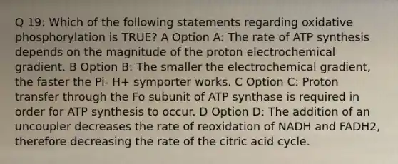 Q 19: Which of the following statements regarding <a href='https://www.questionai.com/knowledge/kFazUb9IwO-oxidative-phosphorylation' class='anchor-knowledge'>oxidative phosphorylation</a> is TRUE? A Option A: The rate of <a href='https://www.questionai.com/knowledge/kx3XpCJrFz-atp-synthesis' class='anchor-knowledge'>atp synthesis</a> depends on the magnitude of the proton electrochemical gradient. B Option B: The smaller the electrochemical gradient, the faster the Pi- H+ symporter works. C Option C: Proton transfer through the Fo subunit of ATP synthase is required in order for ATP synthesis to occur. D Option D: The addition of an uncoupler decreases the rate of reoxidation of NADH and FADH2, therefore decreasing the rate of the citric acid cycle.