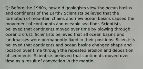 Q: Before the 1960s, how did geologists view the ocean basins and continents of the Earth? Scientists believed that the formation of mountain chains and new ocean basins caused the movement of continents and oceanic sea floor. Scientists believed that continents moved over time by plowing through oceanic crust. Scientists believed that all ocean basins and landmasses were permanently fixed in their positions. Scientists believed that continents and ocean basins changed shape and location over time through the repeated erosion and deposition of sediments. Scientists believed that continents moved over time as a result of convection in the mantle.