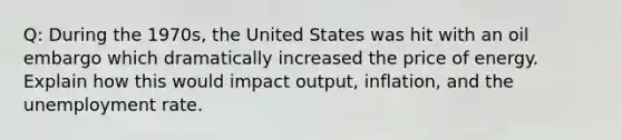 Q: During the 1970s, the United States was hit with an oil embargo which dramatically increased the price of energy. Explain how this would impact output, inflation, and the unemployment rate.