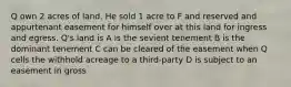 Q own 2 acres of land. He sold 1 acre to F and reserved and appurtenant easement for himself over at this land for ingress and egress. Q's land is A is the sevient tenement B is the dominant tenement C can be cleared of the easement when Q cells the withhold acreage to a third-party D is subject to an easement in gross