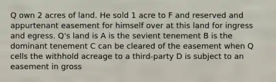 Q own 2 acres of land. He sold 1 acre to F and reserved and appurtenant easement for himself over at this land for ingress and egress. Q's land is A is the sevient tenement B is the dominant tenement C can be cleared of the easement when Q cells the withhold acreage to a third-party D is subject to an easement in gross