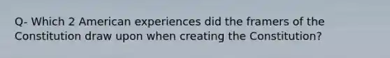 Q- Which 2 American experiences did the framers of the Constitution draw upon when creating the Constitution?