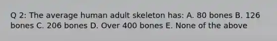 Q 2: The average human adult skeleton has: A. 80 bones B. 126 bones C. 206 bones D. Over 400 bones E. None of the above