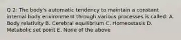 Q 2: The body's automatic tendency to maintain a constant internal body environment through various processes is called: A. Body relativity B. Cerebral equilibrium C. Homeostasis D. Metabolic set point E. None of the above