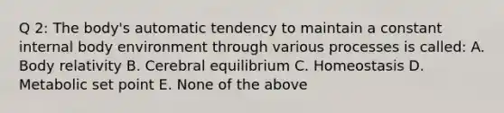 Q 2: The body's automatic tendency to maintain a constant internal body environment through various processes is called: A. Body relativity B. Cerebral equilibrium C. Homeostasis D. Metabolic set point E. None of the above