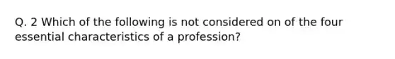 Q. 2 Which of the following is not considered on of the four essential characteristics of a profession?