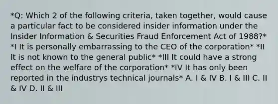 *Q: Which 2 of the following criteria, taken together, would cause a particular fact to be considered insider information under the Insider Information & Securities Fraud Enforcement Act of 1988?* *I It is personally embarrassing to the CEO of the corporation* *II It is not known to the general public* *III It could have a strong effect on the welfare of the corporation* *IV It has only been reported in the industrys technical journals* A. I & IV B. I & III C. II & IV D. II & III