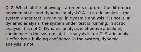 Q. 2: Which of the following statements captures the difference between static and dynamic analysis? A. In static analysis, the system under test is running; in dynamic analysis it is not B. In dynamic analysis, the system under test is running; in static analysis it is not C. Dynamic analysis is effective a building confidence in the system, static analysis is not D. Static analysis is effective a building confidence in the system, dynamic analysis is not