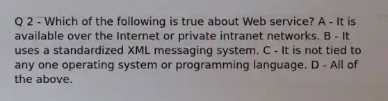 Q 2 - Which of the following is true about Web service? A - It is available over the Internet or private intranet networks. B - It uses a standardized XML messaging system. C - It is not tied to any one operating system or programming language. D - All of the above.