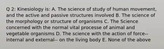 Q 2: Kinesiology is: A. The science of study of human movement, and the active and passive structures involved B. The science of the morphology or structure of organisms C. The Science concerned with the normal vital processe of animal and vegetable organisms D. The science with the action of force-- internal and external-- on the living body E. None of the above