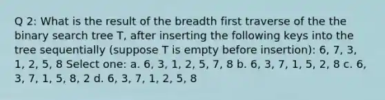 Q 2: What is the result of the breadth first traverse of the the binary search tree T, after inserting the following keys into the tree sequentially (suppose T is empty before insertion): 6, 7, 3, 1, 2, 5, 8 Select one: a. 6, 3, 1, 2, 5, 7, 8 b. 6, 3, 7, 1, 5, 2, 8 c. 6, 3, 7, 1, 5, 8, 2 d. 6, 3, 7, 1, 2, 5, 8