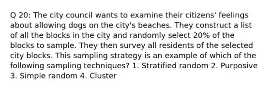 Q 20: The city council wants to examine their citizens' feelings about allowing dogs on the city's beaches. They construct a list of all the blocks in the city and randomly select 20% of the blocks to sample. They then survey all residents of the selected city blocks. This sampling strategy is an example of which of the following sampling techniques? 1. Stratified random 2. Purposive 3. Simple random 4. Cluster