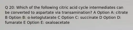 Q 20: Which of the following citric acid cycle intermediates can be converted to aspartate via transamination? A Option A: citrate B Option B: α-ketoglutarate C Option C: succinate D Option D: fumarate E Option E: oxaloacetate