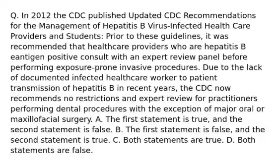 Q. In 2012 the CDC published Updated CDC Recommendations for the Management of Hepatitis B Virus-Infected Health Care Providers and Students: Prior to these guidelines, it was recommended that healthcare providers who are hepatitis B eantigen positive consult with an expert review panel before performing exposure-prone invasive procedures. Due to the lack of documented infected healthcare worker to patient transmission of hepatitis B in recent years, the CDC now recommends no restrictions and expert review for practitioners performing dental procedures with the exception of major oral or maxillofacial surgery. A. The first statement is true, and the second statement is false. B. The first statement is false, and the second statement is true. C. Both statements are true. D. Both statements are false.