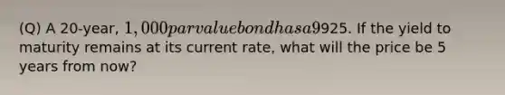 (Q) A 20-year, 1,000 par value bond has a 9% annual coupon. The bond currently sells for925. If the yield to maturity remains at its current rate, what will the price be 5 years from now?