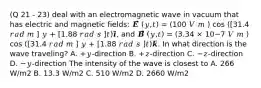 (Q 21 - 23) deal with an electromagnetic wave in vacuum that has electric and magnetic fields: 𝑬⃗⃗⃗ (𝑦,𝑡) = (100 𝑉 𝑚 ) cos ([31.4 𝑟𝑎𝑑 𝑚 ] 𝑦 + [1.88 𝑟𝑎𝑑 𝑠 ]𝑡)𝒊̂, and 𝑩⃗⃗⃗ (𝑦,𝑡) = (3.34 × 10−7 𝑉 𝑚 ) cos ([31.4 𝑟𝑎𝑑 𝑚 ] 𝑦 + [1.88 𝑟𝑎𝑑 𝑠 ]𝑡)𝒌̂. In what direction is the wave traveling? A. +𝑦-direction B. +𝑧-direction C. −𝑧-direction D. −𝑦-direction The intensity of the wave is closest to A. 266 W/m2 B. 13.3 W/m2 C. 510 W/m2 D. 2660 W/m2