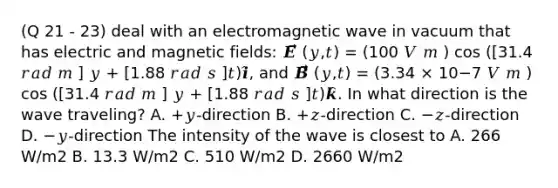 (Q 21 - 23) deal with an electromagnetic wave in vacuum that has electric and magnetic fields: 𝑬⃗⃗⃗ (𝑦,𝑡) = (100 𝑉 𝑚 ) cos ([31.4 𝑟𝑎𝑑 𝑚 ] 𝑦 + [1.88 𝑟𝑎𝑑 𝑠 ]𝑡)𝒊̂, and 𝑩⃗⃗⃗ (𝑦,𝑡) = (3.34 × 10−7 𝑉 𝑚 ) cos ([31.4 𝑟𝑎𝑑 𝑚 ] 𝑦 + [1.88 𝑟𝑎𝑑 𝑠 ]𝑡)𝒌̂. In what direction is the wave traveling? A. +𝑦-direction B. +𝑧-direction C. −𝑧-direction D. −𝑦-direction The intensity of the wave is closest to A. 266 W/m2 B. 13.3 W/m2 C. 510 W/m2 D. 2660 W/m2