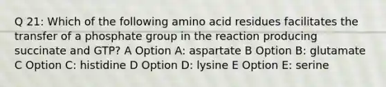 Q 21: Which of the following amino acid residues facilitates the transfer of a phosphate group in the reaction producing succinate and GTP? A Option A: aspartate B Option B: glutamate C Option C: histidine D Option D: lysine E Option E: serine