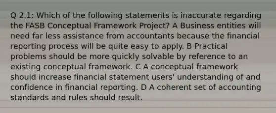 Q 2.1: Which of the following statements is inaccurate regarding the FASB Conceptual Framework Project? A Business entities will need far less assistance from accountants because the financial reporting process will be quite easy to apply. B Practical problems should be more quickly solvable by reference to an existing conceptual framework. C A conceptual framework should increase financial statement users' understanding of and confidence in financial reporting. D A coherent set of accounting standards and rules should result.