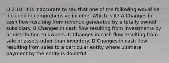 Q 2.10: It is inaccurate to say that one of the following would be included in comprehensive income. Which is it? A Changes in cash flow resulting from revenue generated by a totally owned subsidiary. B Changes in cash flow resulting from investments by or distribution to owners. C Changes in cash flow resulting from sale of assets other than inventory. D Changes in cash flow resulting from sales to a particular entity where ultimate payment by the entity is doubtful.