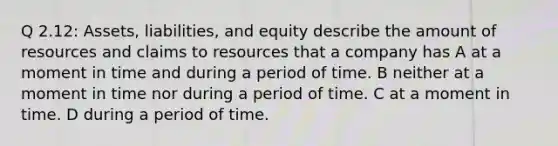 Q 2.12: Assets, liabilities, and equity describe the amount of resources and claims to resources that a company has A at a moment in time and during a period of time. B neither at a moment in time nor during a period of time. C at a moment in time. D during a period of time.